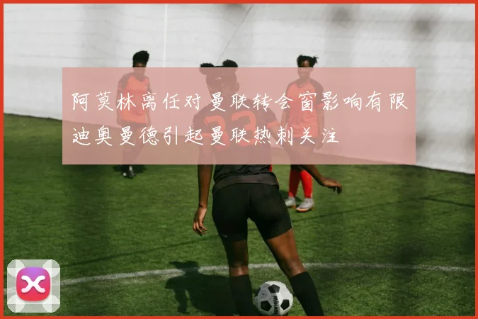 阿莫林离任对曼联转会窗影响有限迪奥曼德引起曼联热刺关注