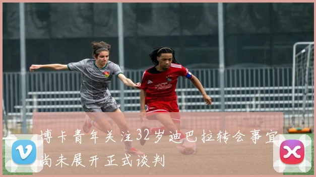 博卡青年关注32岁迪巴拉转会事宜尚未展开正式谈判