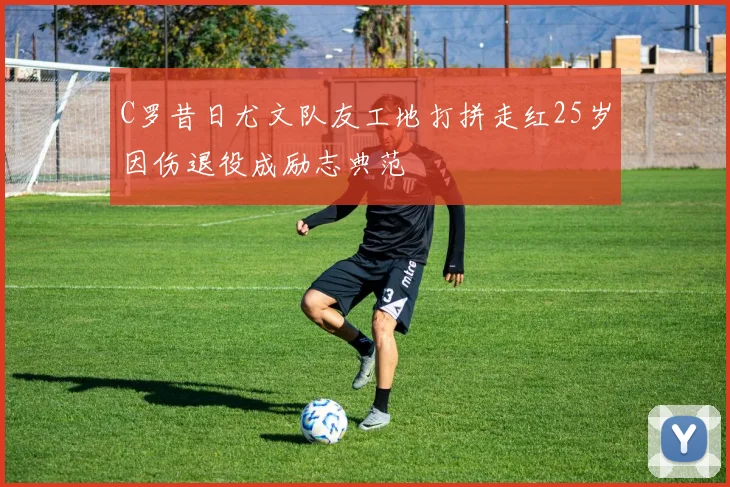 C罗昔日尤文队友工地打拼走红25岁因伤退役成励志典范