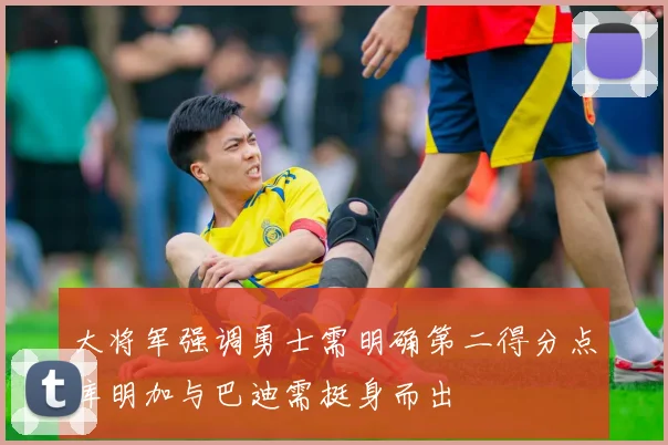 大将军强调勇士需明确第二得分点库明加与巴迪需挺身而出