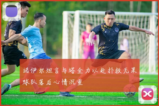 诺伊尔坦言与塔全力以赴扑救无果球队落后心情沉重