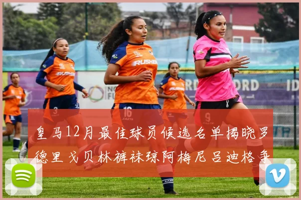 皇马12月最佳球员候选名单揭晓罗德里戈贝林裤袜琼阿梅尼吕迪格争夺荣誉