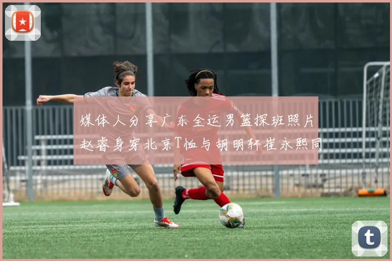 媒体人分享广东全运男篮探班照片赵睿身穿北京T恤与胡明轩崔永熙同框合影
