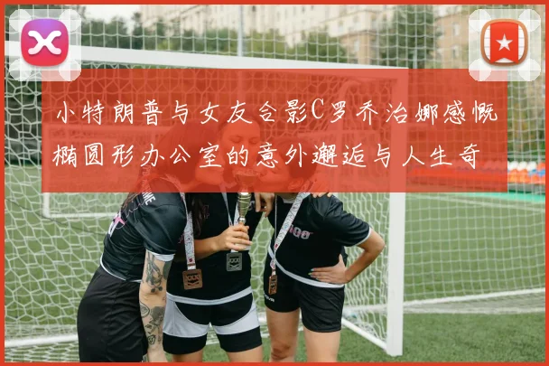 小特朗普与女友合影C罗乔治娜感慨椭圆形办公室的意外邂逅与人生奇遇