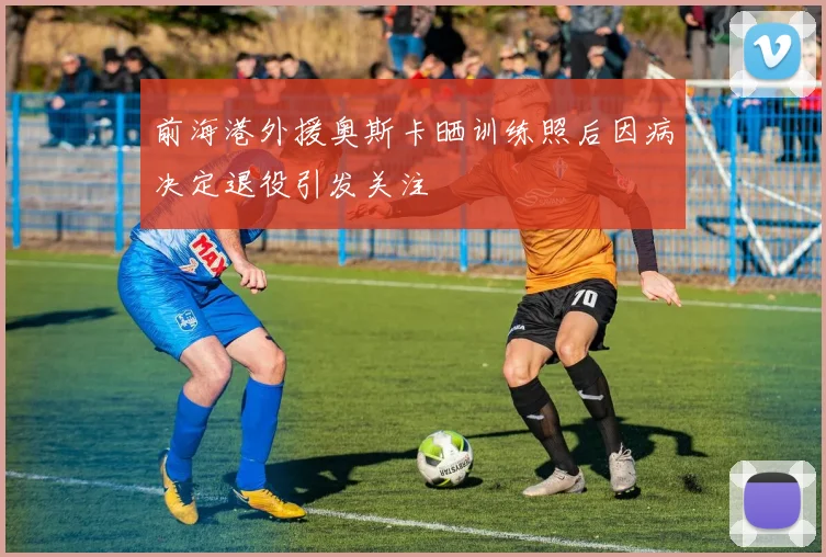 前海港外援奥斯卡晒训练照后因病决定退役引发关注