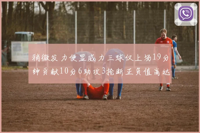 稍微发力便显威力三球仅上场19分钟贡献10分6助攻3抢断正负值高达22