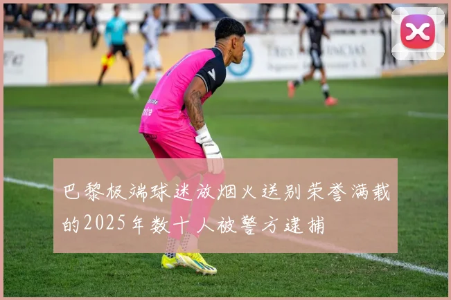 巴黎极端球迷放烟火送别荣誉满载的2025年数十人被警方逮捕