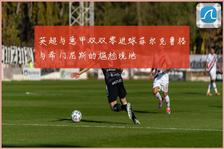 英超与意甲双双零进球菲尔克鲁格与希门尼斯的尴尬境地