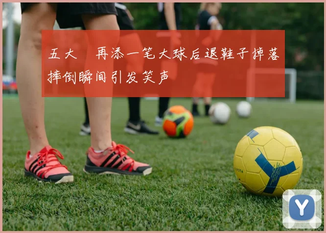 五大囧再添一笔大球后退鞋子掉落摔倒瞬间引发笑声
