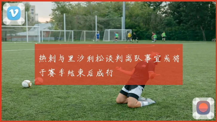 热刺与里沙利松谈判离队事宜或将于赛季结束后成行