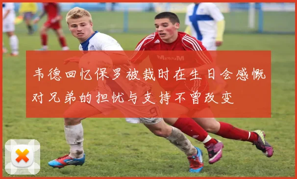 韦德回忆保罗被裁时在生日会感慨对兄弟的担忧与支持不曾改变