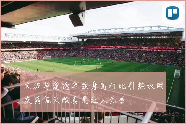 文班与爱德华兹身高对比引热议网友调侃天赋真是让人无奈