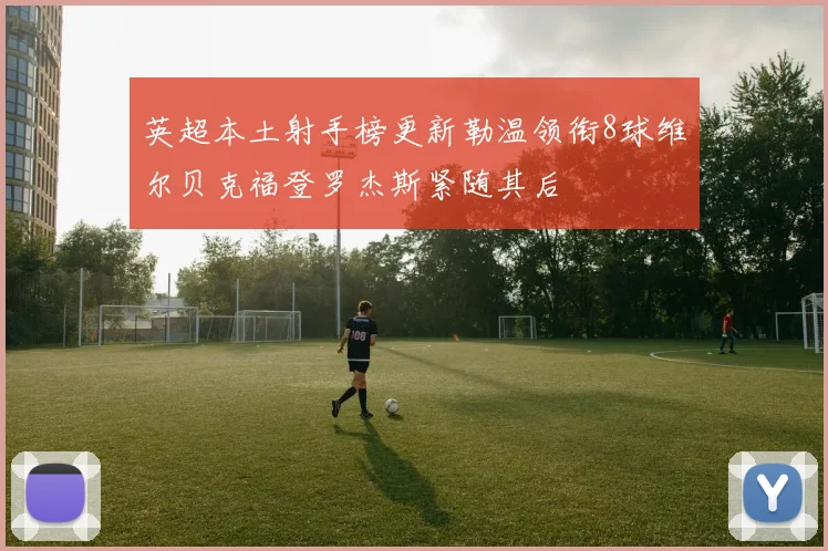 英超本土射手榜更新勒温领衔8球维尔贝克福登罗杰斯紧随其后