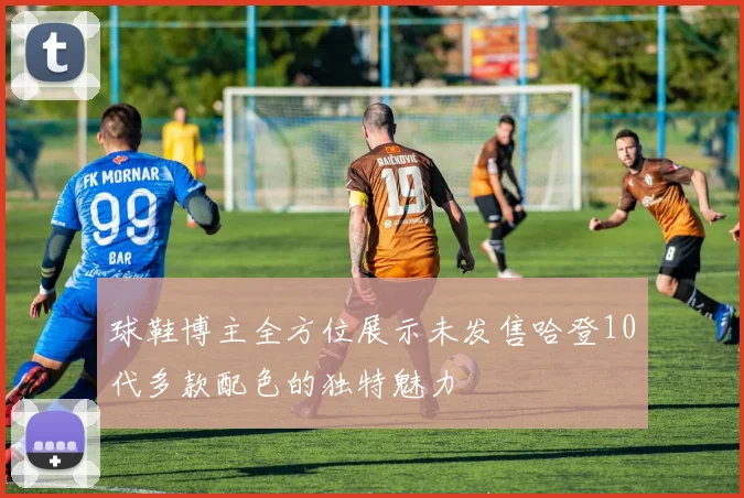 球鞋博主全方位展示未发售哈登10代多款配色的独特魅力