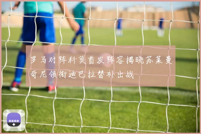 罗马对阵科莫首发阵容揭晓苏莱曼奇尼领衔迪巴拉替补出战
