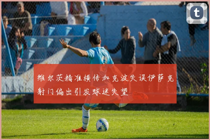 维尔茨精准横传加克波失误伊萨克射门偏出引发球迷失望