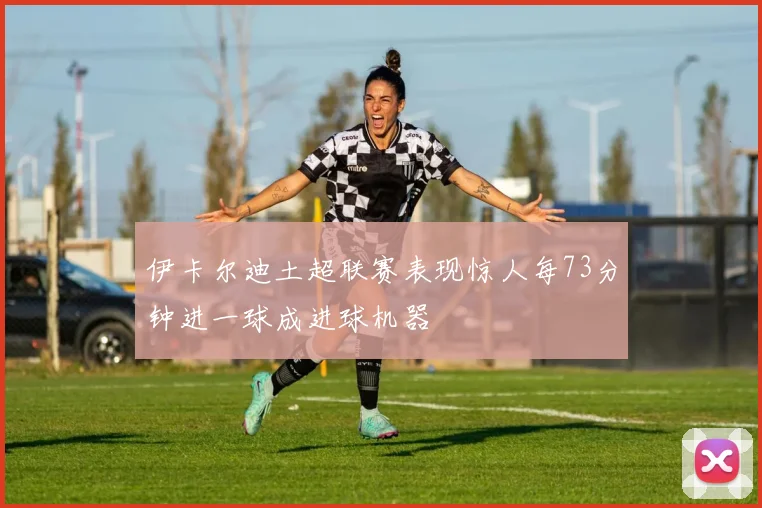 伊卡尔迪土超联赛表现惊人每73分钟进一球成进球机器