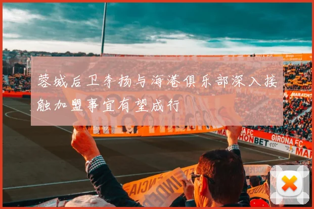 蓉城后卫李扬与海港俱乐部深入接触加盟事宜有望成行