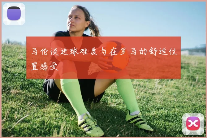 马伦谈进球难度与在罗马的舒适位置感受