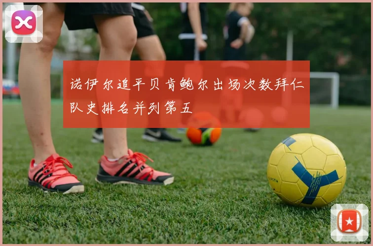 诺伊尔追平贝肯鲍尔出场次数拜仁队史排名并列第五