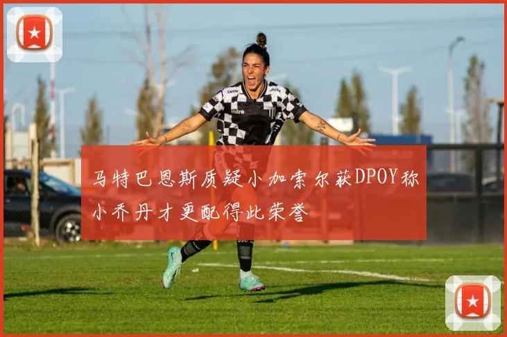 马特巴恩斯质疑小加索尔获DPOY称小乔丹才更配得此荣誉
