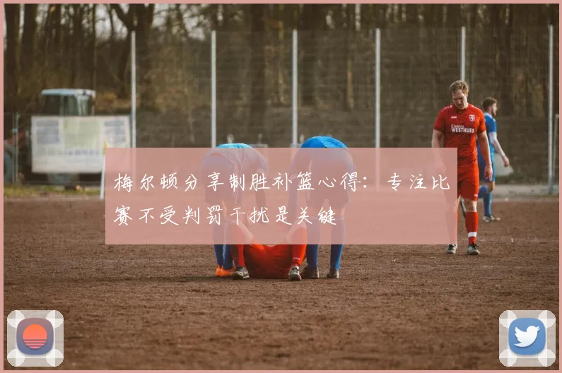 梅尔顿分享制胜补篮心得：专注比赛不受判罚干扰是关键