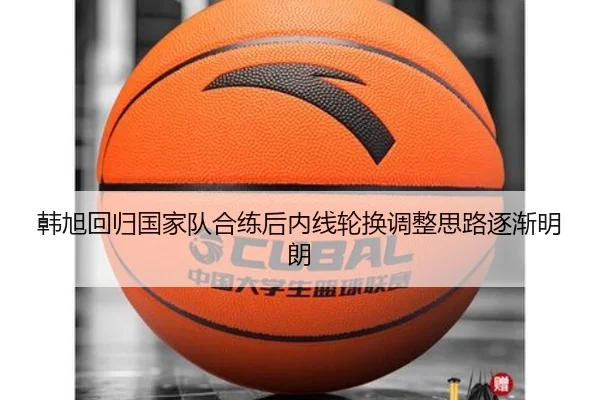 韩旭回归国家队合练后内线轮换调整思路逐渐明朗（jiuyou）